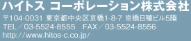 ハイトス コーポレーション株式会社 〒104-0031　東京都中央区京橋1-8-7　京橋日殖ビル5階 TEL／03-5524-8555 FAX／03-5524-8556 http://www.hitos-c.co.jp/