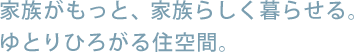 家族がもっと、家族らしく暮らせる。ゆとりひろがる住空間。