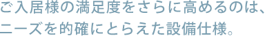 ご入居様の満足度をさらに高めるのは、ニーズを的確にとらえた設備仕様。