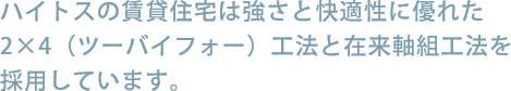 ハイトスの賃貸住宅は強さと快適性に優れた2×4（ツーバイフォー）工法と在来軸組工法を採用しています。