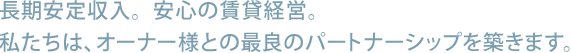 長期安定収入。安心の賃貸経営。私たちは、オーナー様との最良のパートナーシップを築きます。