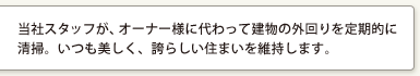 当社スタッフが、オーナー様に代わって建物の外回りを定期的に清掃。いつも美しく、誇らしい住まいを維持します。