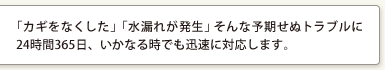 「カギをなくした」「水漏れが発生」そんな予期せぬトラブルに24時間365日、いかなる時でも迅速に対応します。