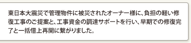 東日本大震災で管理物件に被災されたオーナー様に、負担の軽い修復工事のご提案と、工事資金の調達サポートを行い、早期での修復完了と一括借上再開に繋がりました。