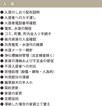 入居｜●入居へのしおり配布説明｜●入居者へのカギ渡し｜●入居者電話番号確認｜●電気、水道の開栓｜●ゴミ、町費、町内会入り手続き｜●毎月家賃の入金確認｜●共用電気・水道代の清算｜●水道メーター検針｜●浄化槽維持管理（法定検査除く）｜●家賃の滞納および不足金の督促|●不良入居者への対応｜●苦情処理（設備・建物・人為的）｜●共用部分の清掃｜●雑草庭木の手入れ｜●契約更新｜●家賃の変更｜●家賃の変更｜●定期巡回｜●滞納した場合の家賃立て替え